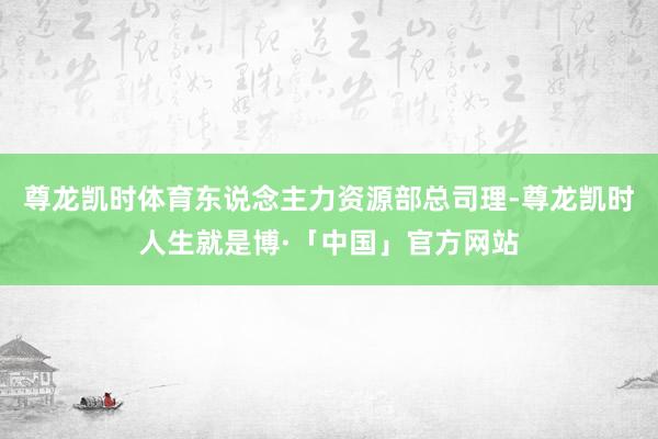 尊龙凯时体育东说念主力资源部总司理-尊龙凯时人生就是博·「中国」官方网站