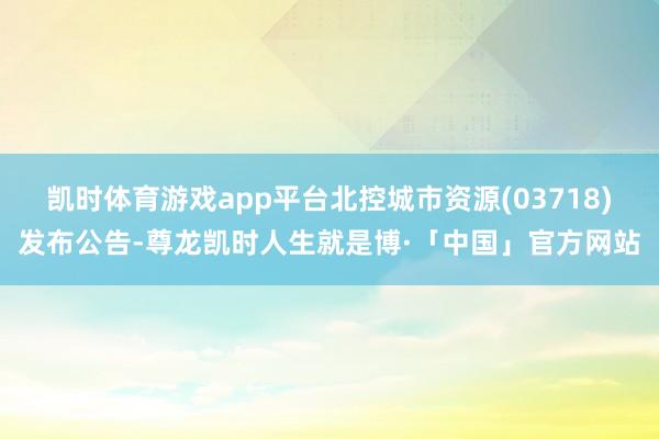 凯时体育游戏app平台北控城市资源(03718)发布公告-尊龙凯时人生就是博·「中国」官方网站