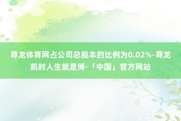 尊龙体育网占公司总股本的比例为0.02%-尊龙凯时人生就是博·「中国」官方网站