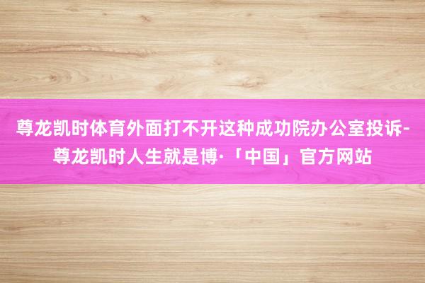 尊龙凯时体育外面打不开这种成功院办公室投诉-尊龙凯时人生就是博·「中国」官方网站