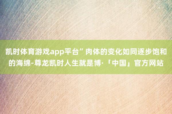 凯时体育游戏app平台”肉体的变化如同逐步饱和的海绵-尊龙凯时人生就是博·「中国」官方网站