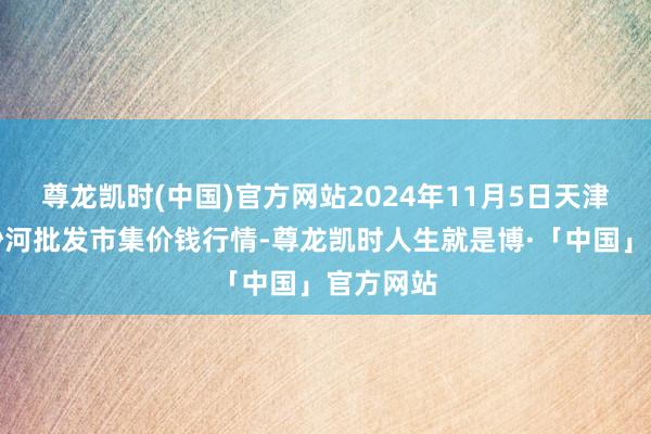 尊龙凯时(中国)官方网站2024年11月5日天津武清大沙河批发市集价钱行情-尊龙凯时人生就是博·「中国」官方网站