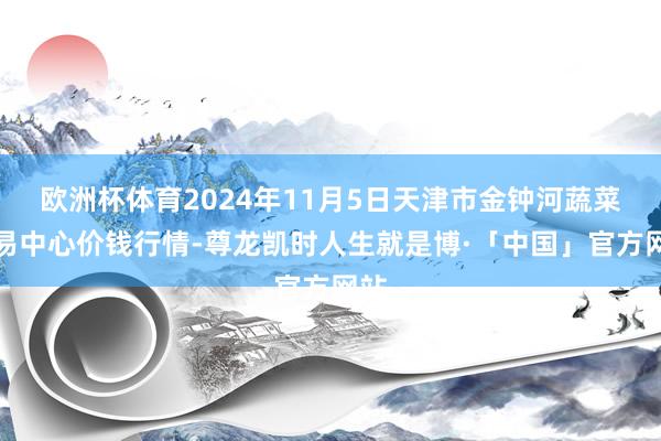 欧洲杯体育2024年11月5日天津市金钟河蔬菜交易中心价钱行情-尊龙凯时人生就是博·「中国」官方网站