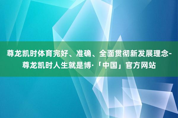 尊龙凯时体育完好、准确、全面贯彻新发展理念-尊龙凯时人生就是博·「中国」官方网站