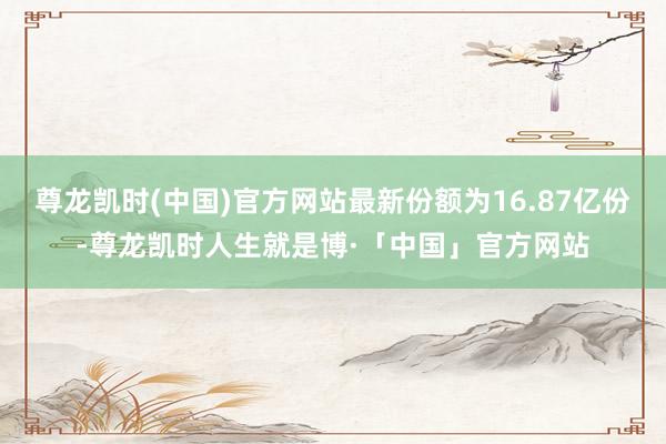 尊龙凯时(中国)官方网站最新份额为16.87亿份-尊龙凯时人生就是博·「中国」官方网站