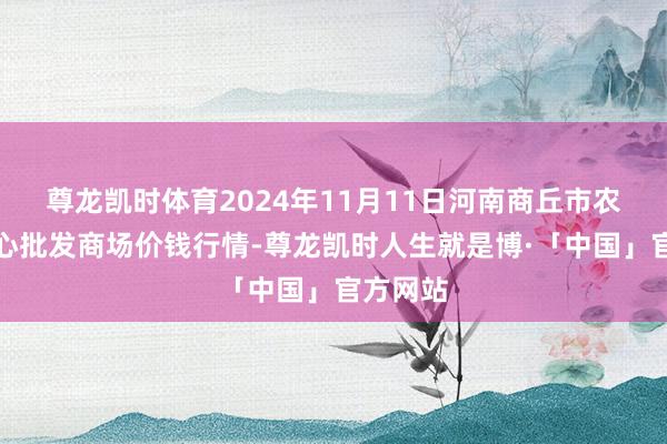 尊龙凯时体育2024年11月11日河南商丘市农家具中心批发商场价钱行情-尊龙凯时人生就是博·「中国」官方网站