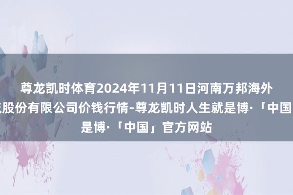 尊龙凯时体育2024年11月11日河南万邦海外农居品物流股份有限公司价钱行情-尊龙凯时人生就是博·「中国」官方网站