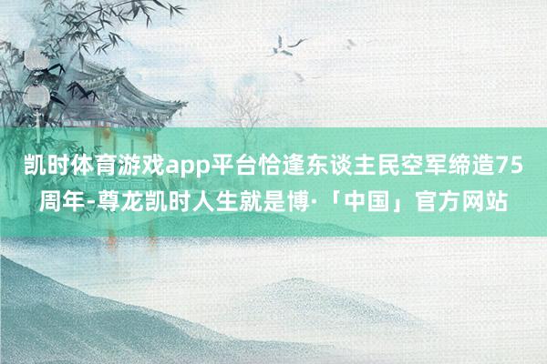 凯时体育游戏app平台恰逢东谈主民空军缔造75周年-尊龙凯时人生就是博·「中国」官方网站