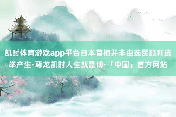 凯时体育游戏app平台日本首相并非由选民顺利选举产生-尊龙凯时人生就是博·「中国」官方网站