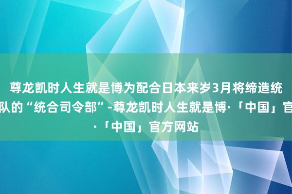 尊龙凯时人生就是博为配合日本来岁3月将缔造统管自保队的“统合司令部”-尊龙凯时人生就是博·「中国」官方网站