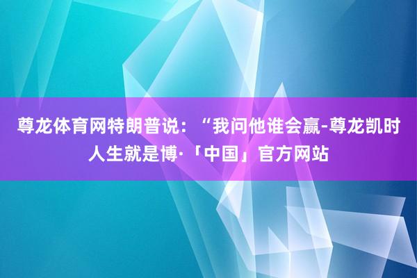 尊龙体育网　　特朗普说：“我问他谁会赢-尊龙凯时人生就是博·「中国」官方网站