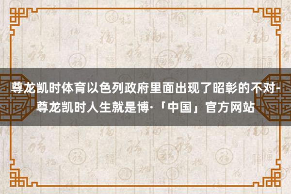 尊龙凯时体育以色列政府里面出现了昭彰的不对-尊龙凯时人生就是博·「中国」官方网站