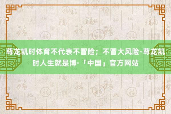 尊龙凯时体育不代表不冒险；不冒大风险-尊龙凯时人生就是博·「中国」官方网站