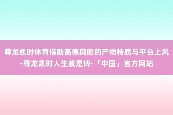 尊龙凯时体育借助高德舆图的产物特质与平台上风-尊龙凯时人生就是博·「中国」官方网站