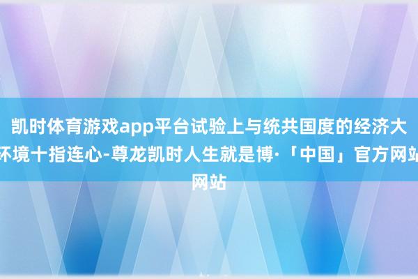 凯时体育游戏app平台试验上与统共国度的经济大环境十指连心-尊龙凯时人生就是博·「中国」官方网站