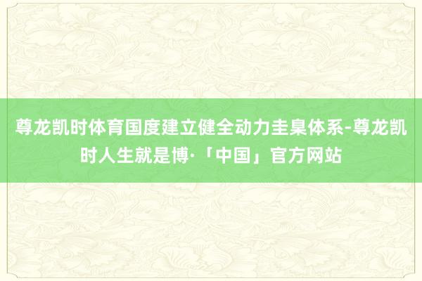 尊龙凯时体育国度建立健全动力圭臬体系-尊龙凯时人生就是博·「中国」官方网站