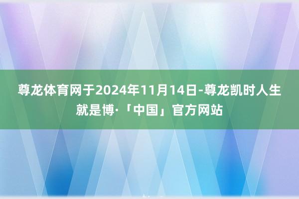 尊龙体育网于2024年11月14日-尊龙凯时人生就是博·「中国」官方网站