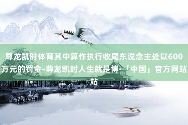 尊龙凯时体育其中算作执行收尾东说念主处以600万元的罚金-尊龙凯时人生就是博·「中国」官方网站