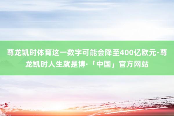 尊龙凯时体育这一数字可能会降至400亿欧元-尊龙凯时人生就是博·「中国」官方网站