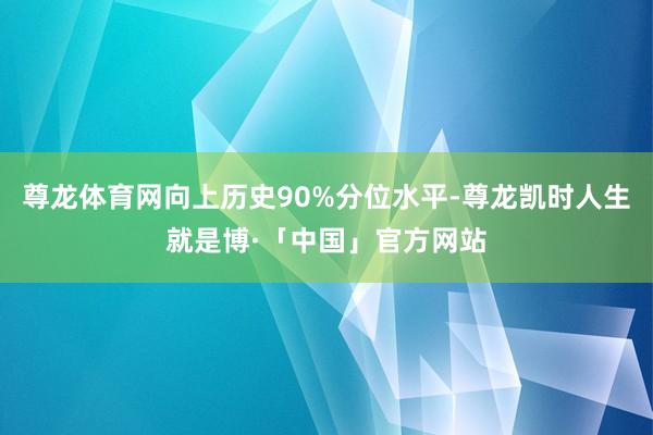 尊龙体育网向上历史90%分位水平-尊龙凯时人生就是博·「中国」官方网站