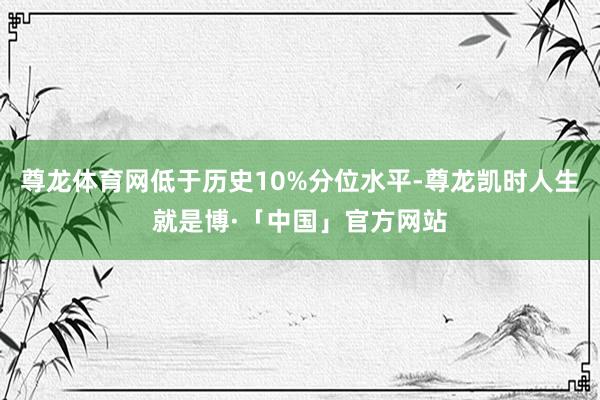 尊龙体育网低于历史10%分位水平-尊龙凯时人生就是博·「中国」官方网站