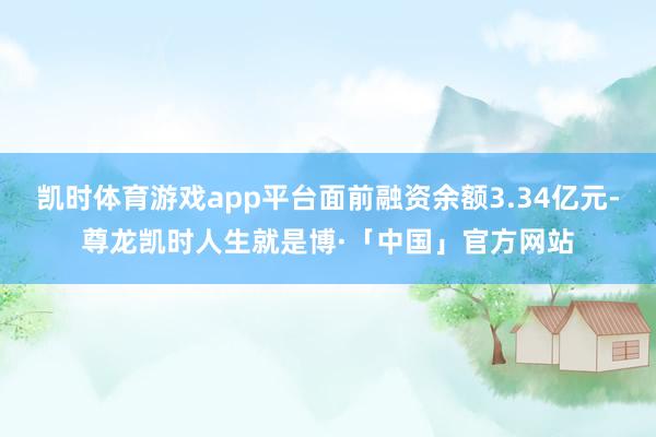 凯时体育游戏app平台面前融资余额3.34亿元-尊龙凯时人生就是博·「中国」官方网站