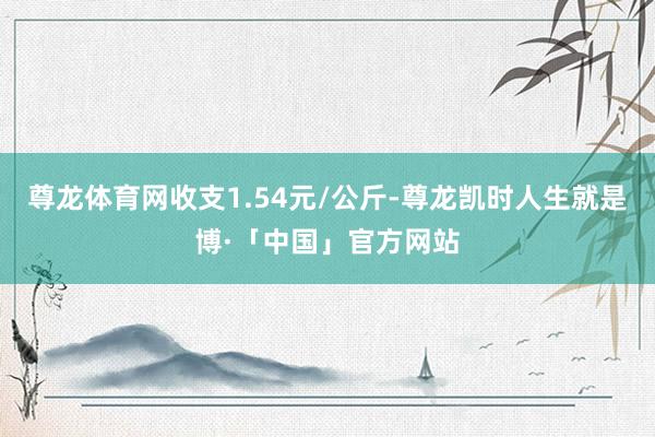 尊龙体育网收支1.54元/公斤-尊龙凯时人生就是博·「中国」官方网站