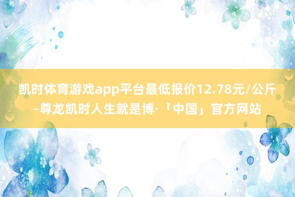 凯时体育游戏app平台最低报价12.78元/公斤-尊龙凯时人生就是博·「中国」官方网站