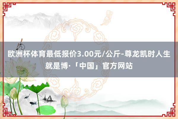 欧洲杯体育最低报价3.00元/公斤-尊龙凯时人生就是博·「中国」官方网站