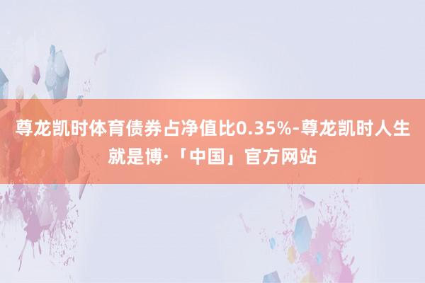 尊龙凯时体育债券占净值比0.35%-尊龙凯时人生就是博·「中国」官方网站