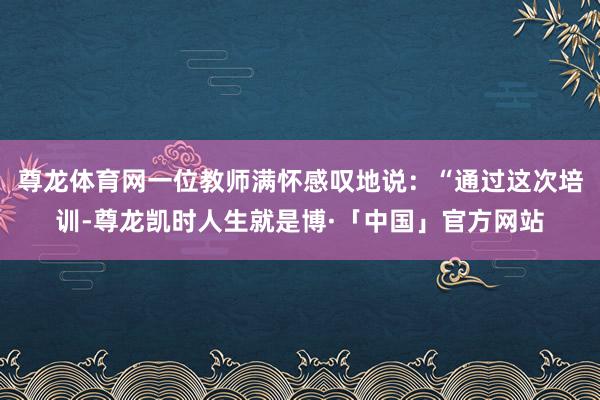 尊龙体育网一位教师满怀感叹地说：“通过这次培训-尊龙凯时人生就是博·「中国」官方网站