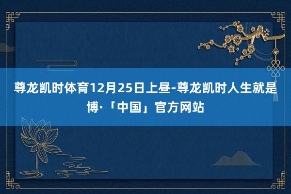 尊龙凯时体育　　12月25日上昼-尊龙凯时人生就是博·「中国」官方网站