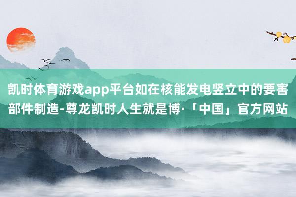 凯时体育游戏app平台如在核能发电竖立中的要害部件制造-尊龙凯时人生就是博·「中国」官方网站