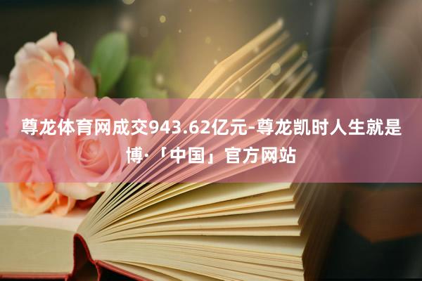 尊龙体育网成交943.62亿元-尊龙凯时人生就是博·「中国」官方网站