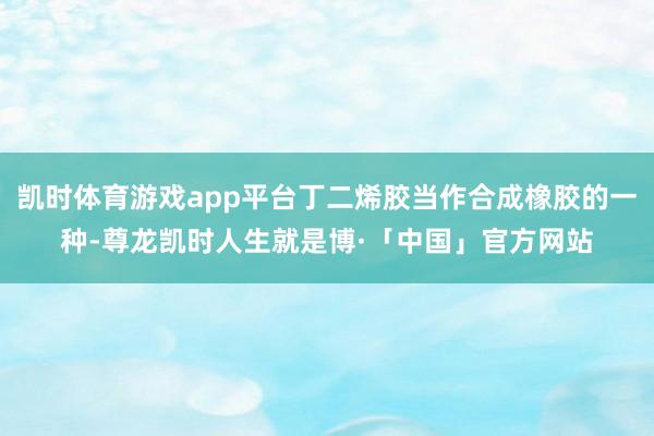 凯时体育游戏app平台丁二烯胶当作合成橡胶的一种-尊龙凯时人生就是博·「中国」官方网站