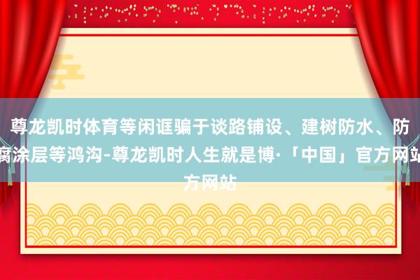 尊龙凯时体育等闲诓骗于谈路铺设、建树防水、防腐涂层等鸿沟-尊龙凯时人生就是博·「中国」官方网站