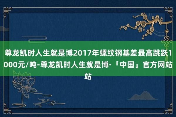 尊龙凯时人生就是博2017年螺纹钢基差最高跳跃1000元/吨-尊龙凯时人生就是博·「中国」官方网站