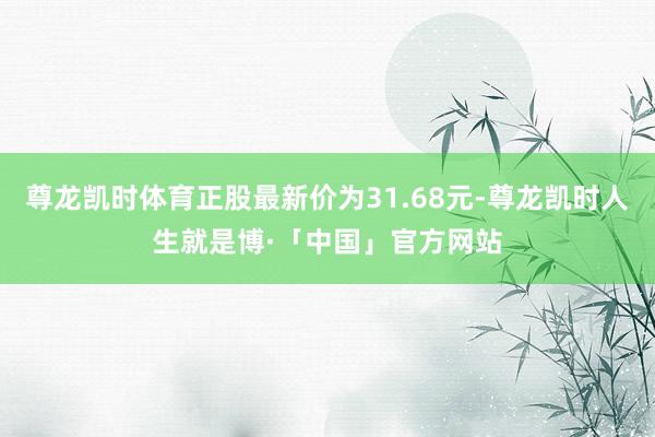 尊龙凯时体育正股最新价为31.68元-尊龙凯时人生就是博·「中国」官方网站