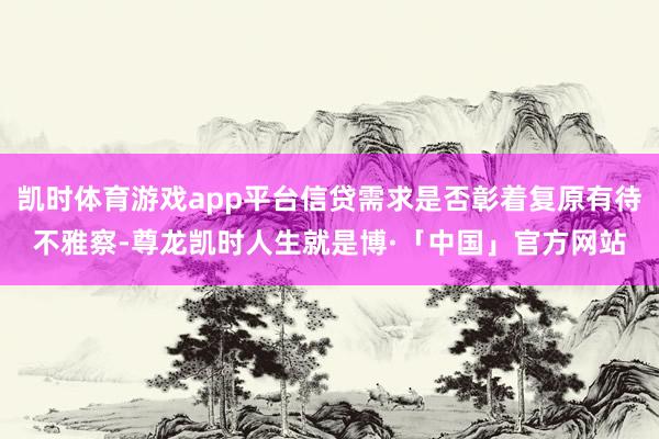 凯时体育游戏app平台信贷需求是否彰着复原有待不雅察-尊龙凯时人生就是博·「中国」官方网站