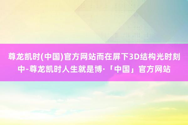 尊龙凯时(中国)官方网站而在屏下3D结构光时刻中-尊龙凯时人生就是博·「中国」官方网站