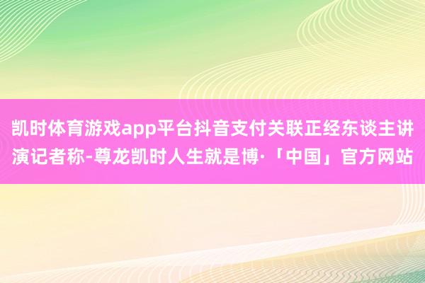 凯时体育游戏app平台抖音支付关联正经东谈主讲演记者称-尊龙凯时人生就是博·「中国」官方网站