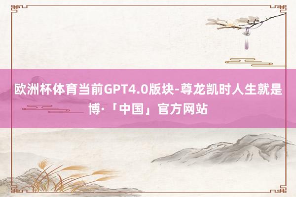 欧洲杯体育当前GPT4.0版块-尊龙凯时人生就是博·「中国」官方网站