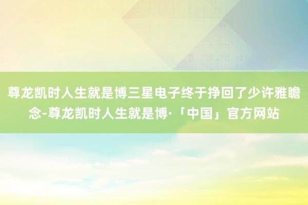 尊龙凯时人生就是博三星电子终于挣回了少许雅瞻念-尊龙凯时人生就是博·「中国」官方网站