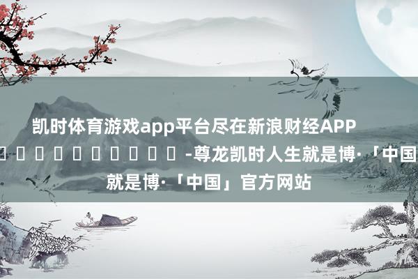 凯时体育游戏app平台尽在新浪财经APP            													-尊龙凯时人生就是博·「中国」官方网站