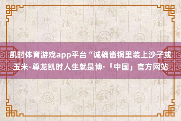 凯时体育游戏app平台　　“诚确凿锅里装上沙子或玉米-尊龙凯时人生就是博·「中国」官方网站