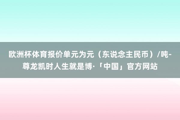 欧洲杯体育报价单元为元（东说念主民币）/吨-尊龙凯时人生就是博·「中国」官方网站