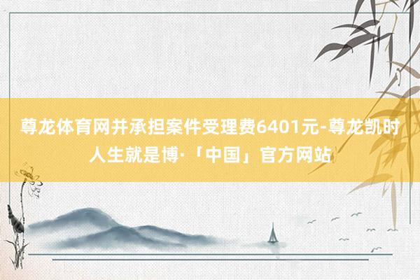 尊龙体育网并承担案件受理费6401元-尊龙凯时人生就是博·「中国」官方网站