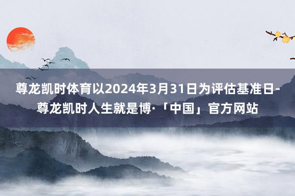 尊龙凯时体育以2024年3月31日为评估基准日-尊龙凯时人生就是博·「中国」官方网站