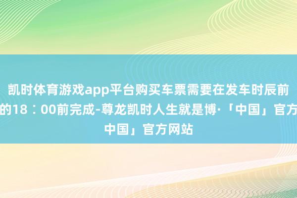 凯时体育游戏app平台购买车票需要在发车时辰前一天的18∶00前完成-尊龙凯时人生就是博·「中国」官方网站