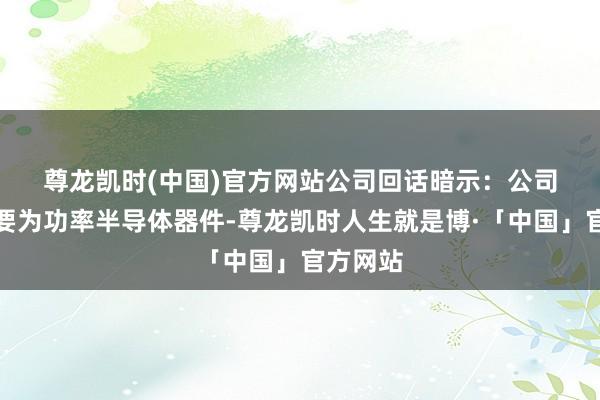 尊龙凯时(中国)官方网站　　公司回话暗示：公司居品主要为功率半导体器件-尊龙凯时人生就是博·「中国」官方网站